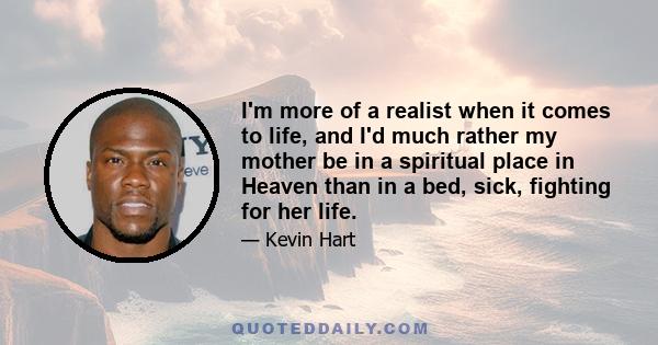 I'm more of a realist when it comes to life, and I'd much rather my mother be in a spiritual place in Heaven than in a bed, sick, fighting for her life.