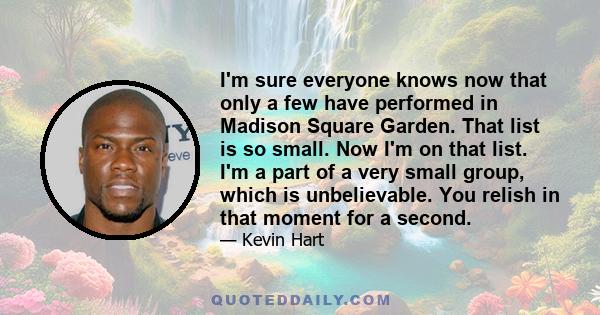 I'm sure everyone knows now that only a few have performed in Madison Square Garden. That list is so small. Now I'm on that list. I'm a part of a very small group, which is unbelievable. You relish in that moment for a