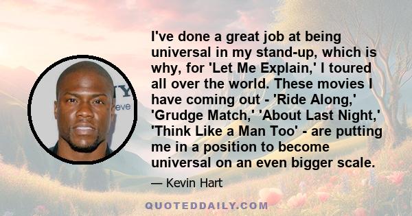 I've done a great job at being universal in my stand-up, which is why, for 'Let Me Explain,' I toured all over the world. These movies I have coming out - 'Ride Along,' 'Grudge Match,' 'About Last Night,' 'Think Like a