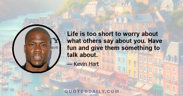 Life is too short to worry about what others say about you. Have fun and give them something to talk about.