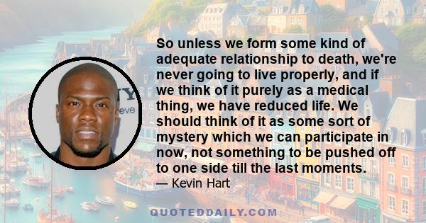 So unless we form some kind of adequate relationship to death, we're never going to live properly, and if we think of it purely as a medical thing, we have reduced life. We should think of it as some sort of mystery