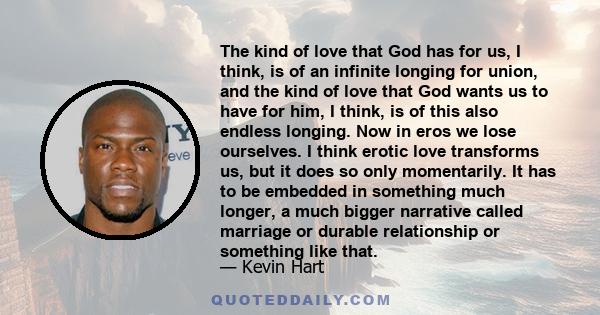 The kind of love that God has for us, I think, is of an infinite longing for union, and the kind of love that God wants us to have for him, I think, is of this also endless longing. Now in eros we lose ourselves. I