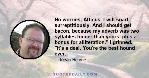 No worries, Atticus. I will snarf surreptitiously. And I should get bacon, because my adverb was two syllables longer than yours, plus a bonus for alliteration. I grinned. It's a deal. You're the best hound ever.