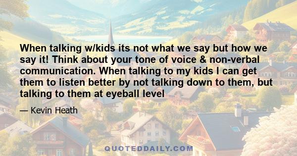 When talking w/kids its not what we say but how we say it! Think about your tone of voice & non-verbal communication. When talking to my kids I can get them to listen better by not talking down to them, but talking to