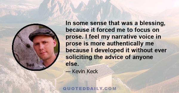 In some sense that was a blessing, because it forced me to focus on prose. I feel my narrative voice in prose is more authentically me because I developed it without ever soliciting the advice of anyone else.