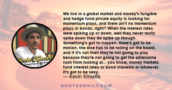 We live in a global market and money's fungible and hedge fund private equity is looking for momentum plays, and there ain't no momentum plays in bonds, right? When the interest rates were spiking up or down, well they