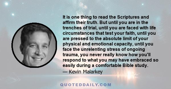 It is one thing to read the Scriptures and affirm their truth. But until you are in the trenches of trial, until you are faced with life circumstances that test your faith, until you are pressed to the absolute limit of 