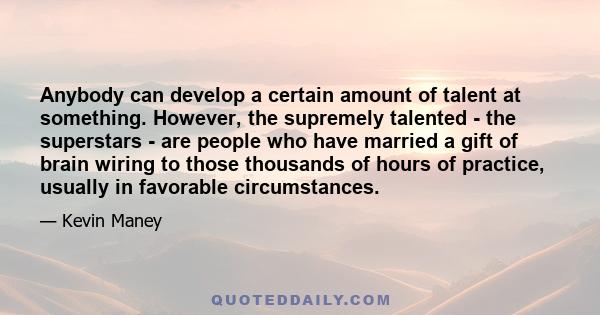 Anybody can develop a certain amount of talent at something. However, the supremely talented - the superstars - are people who have married a gift of brain wiring to those thousands of hours of practice, usually in