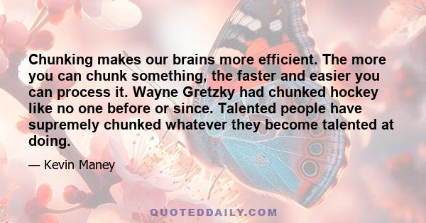 Chunking makes our brains more efficient. The more you can chunk something, the faster and easier you can process it. Wayne Gretzky had chunked hockey like no one before or since. Talented people have supremely chunked