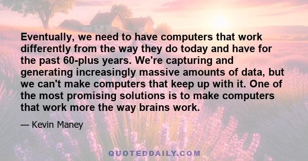 Eventually, we need to have computers that work differently from the way they do today and have for the past 60-plus years. We're capturing and generating increasingly massive amounts of data, but we can't make