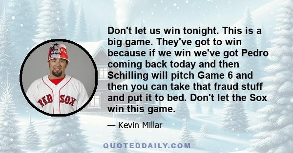 Don't let us win tonight. This is a big game. They've got to win because if we win we've got Pedro coming back today and then Schilling will pitch Game 6 and then you can take that fraud stuff and put it to bed. Don't