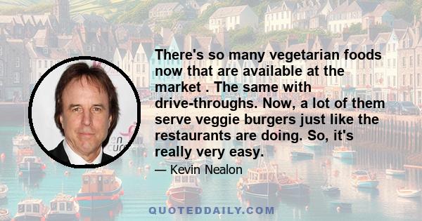 There's so many vegetarian foods now that are available at the market . The same with drive-throughs. Now, a lot of them serve veggie burgers just like the restaurants are doing. So, it's really very easy.