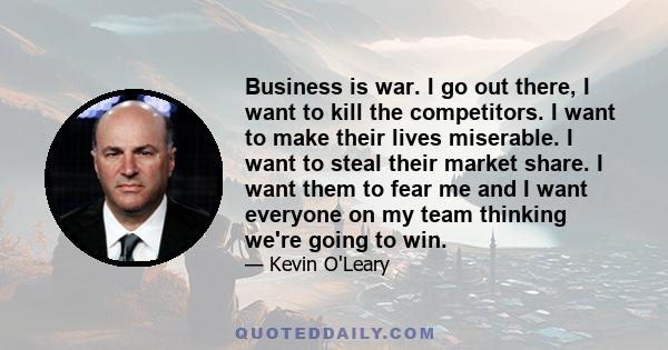 Business is war. I go out there, I want to kill the competitors. I want to make their lives miserable. I want to steal their market share. I want them to fear me and I want everyone on my team thinking we're going to