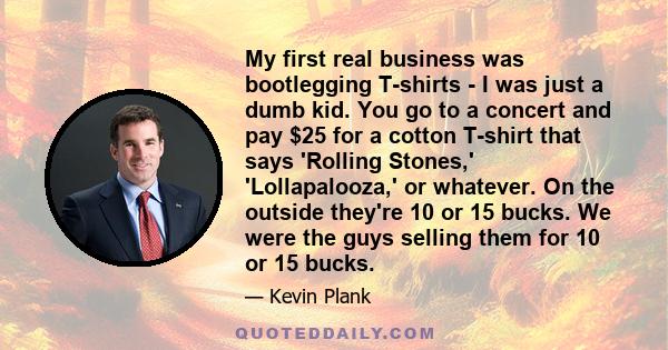 My first real business was bootlegging T-shirts - I was just a dumb kid. You go to a concert and pay $25 for a cotton T-shirt that says 'Rolling Stones,' 'Lollapalooza,' or whatever. On the outside they're 10 or 15