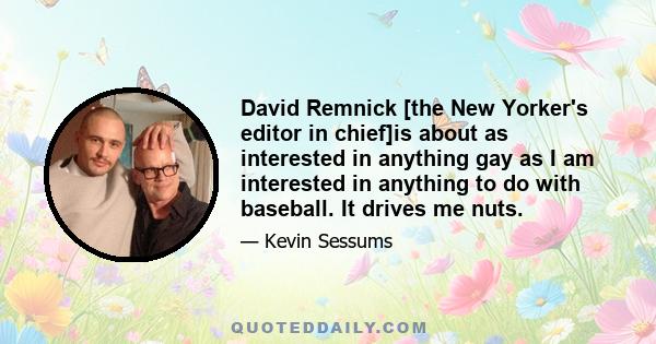 David Remnick [the New Yorker's editor in chief]is about as interested in anything gay as I am interested in anything to do with baseball. It drives me nuts.