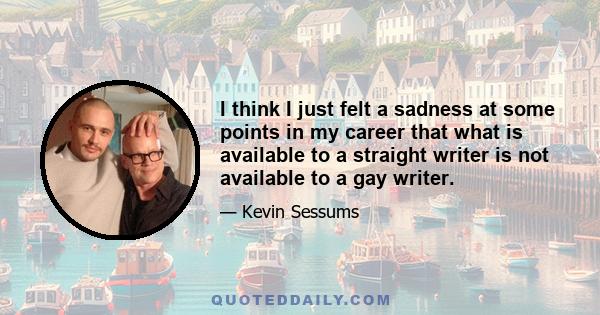 I think I just felt a sadness at some points in my career that what is available to a straight writer is not available to a gay writer.