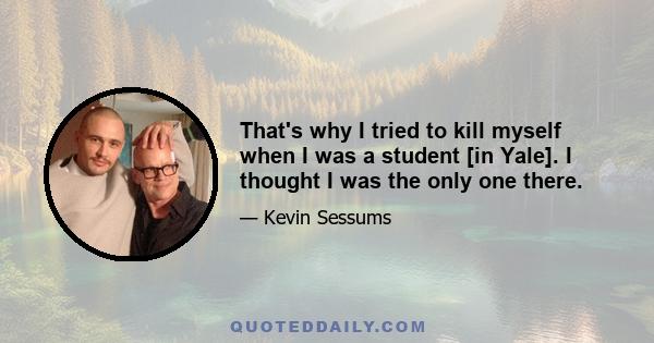 That's why I tried to kill myself when I was a student [in Yale]. I thought I was the only one there.