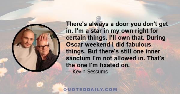 There's always a door you don't get in. I'm a star in my own right for certain things. I'll own that. During Oscar weekend I did fabulous things. But there's still one inner sanctum I'm not allowed in. That's the one