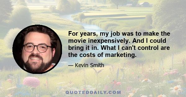 For years, my job was to make the movie inexpensively. And I could bring it in. What I can't control are the costs of marketing.