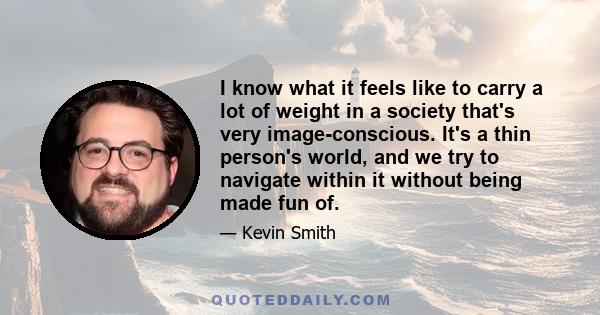 I know what it feels like to carry a lot of weight in a society that's very image-conscious. It's a thin person's world, and we try to navigate within it without being made fun of.