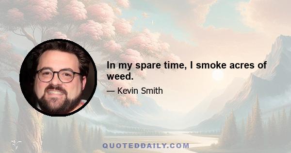 In my spare time, I smoke acres of weed.