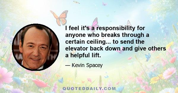 I feel it's a responsibility for anyone who breaks through a certain ceiling... to send the elevator back down and give others a helpful lift.