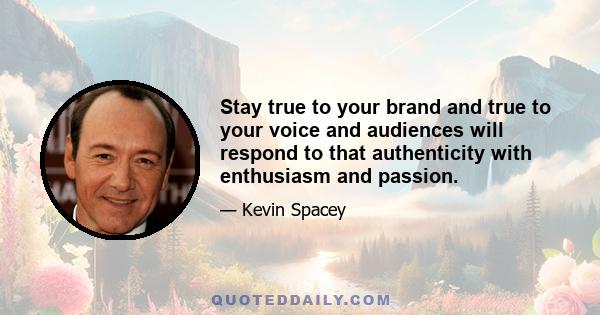 Stay true to your brand and true to your voice and audiences will respond to that authenticity with enthusiasm and passion.