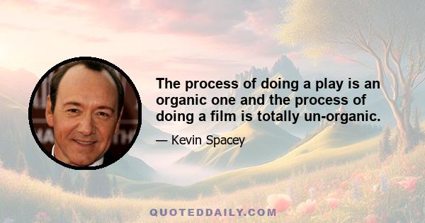 The process of doing a play is an organic one and the process of doing a film is totally un-organic.