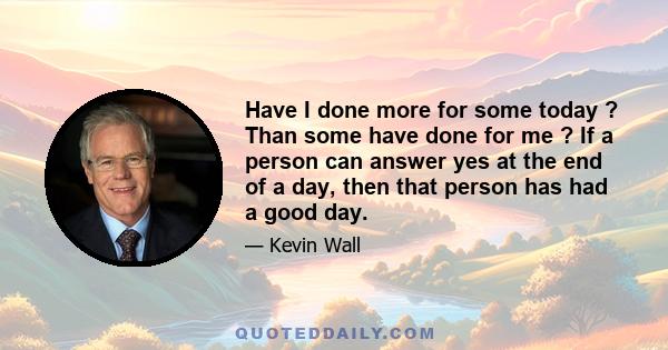 Have I done more for some today ? Than some have done for me ? If a person can answer yes at the end of a day, then that person has had a good day.