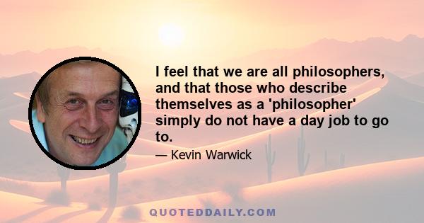 I feel that we are all philosophers, and that those who describe themselves as a 'philosopher' simply do not have a day job to go to.