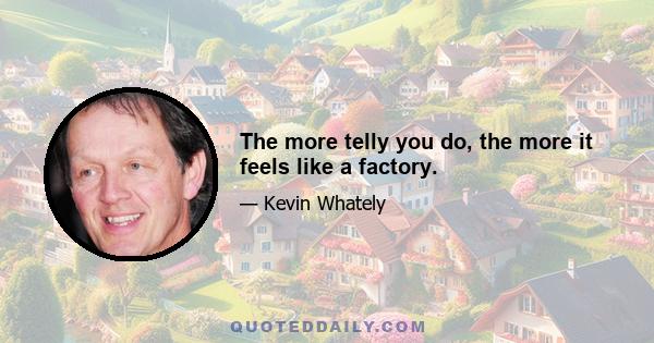 The more telly you do, the more it feels like a factory.