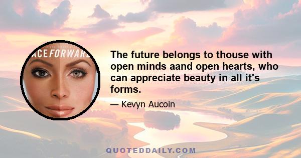 The future belongs to thouse with open minds aand open hearts, who can appreciate beauty in all it's forms.
