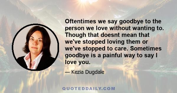 Oftentimes we say goodbye to the person we love without wanting to. Though that doesnt mean that we've stopped loving them or we've stopped to care. Sometimes goodbye is a painful way to say I love you.