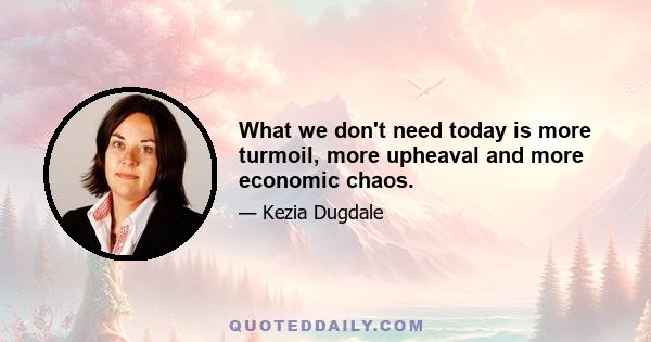 What we don't need today is more turmoil, more upheaval and more economic chaos.