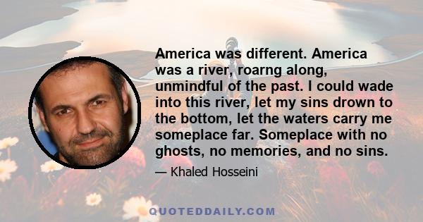 America was different. America was a river, roarng along, unmindful of the past. I could wade into this river, let my sins drown to the bottom, let the waters carry me someplace far. Someplace with no ghosts, no