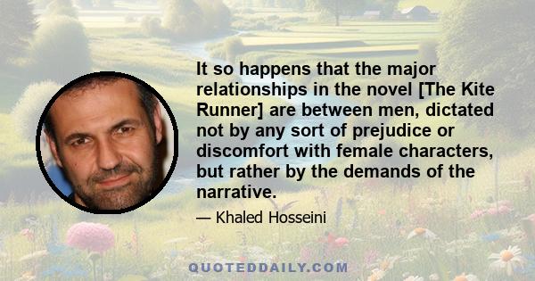 It so happens that the major relationships in the novel [The Kite Runner] are between men, dictated not by any sort of prejudice or discomfort with female characters, but rather by the demands of the narrative.