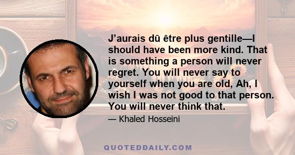 J’aurais dû être plus gentille—I should have been more kind. That is something a person will never regret. You will never say to yourself when you are old, Ah, I wish I was not good to that person. You will never think