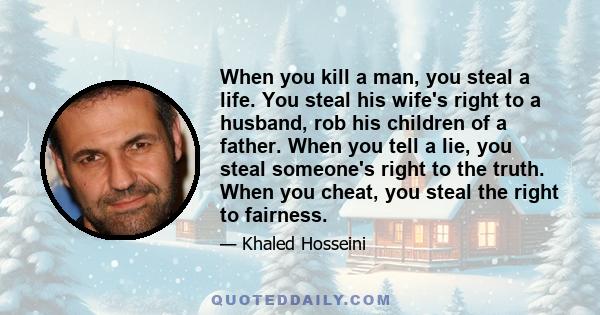 When you kill a man, you steal a life. You steal his wife's right to a husband, rob his children of a father. When you tell a lie, you steal someone's right to the truth. When you cheat, you steal the right to fairness.