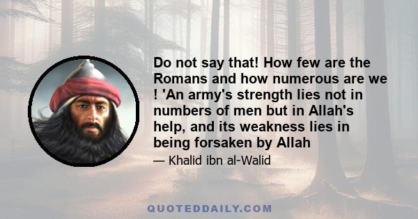 Do not say that! How few are the Romans and how numerous are we ! 'An army's strength lies not in numbers of men but in Allah's help, and its weakness lies in being forsaken by Allah