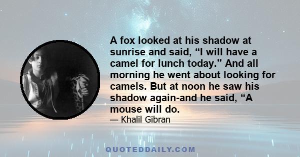 A fox looked at his shadow at sunrise and said, “I will have a camel for lunch today.” And all morning he went about looking for camels. But at noon he saw his shadow again-and he said, “A mouse will do.