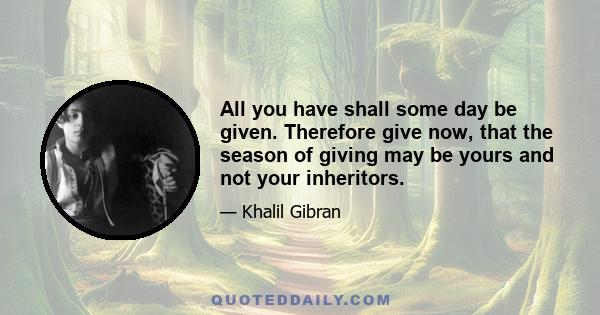 All you have shall some day be given. Therefore give now, that the season of giving may be yours and not your inheritors.