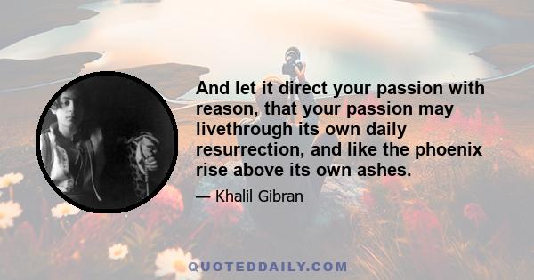 And let it direct your passion with reason, that your passion may livethrough its own daily resurrection, and like the phoenix rise above its own ashes.