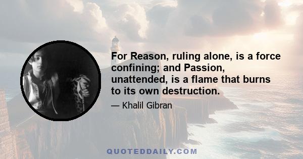 For Reason, ruling alone, is a force confining; and Passion, unattended, is a flame that burns to its own destruction.