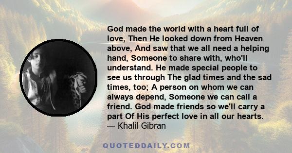 God made the world with a heart full of love, Then He looked down from Heaven above, And saw that we all need a helping hand, Someone to share with, who'll understand. He made special people to see us through The glad