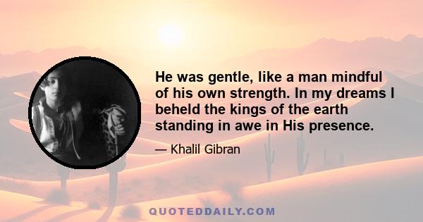 He was gentle, like a man mindful of his own strength. In my dreams I beheld the kings of the earth standing in awe in His presence.