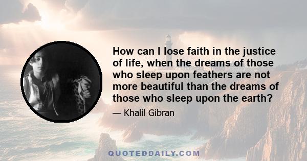 How can I lose faith in the justice of life, when the dreams of those who sleep upon feathers are not more beautiful than the dreams of those who sleep upon the earth?