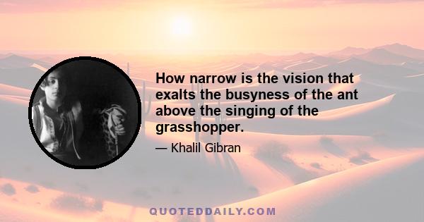 How narrow is the vision that exalts the busyness of the ant above the singing of the grasshopper.