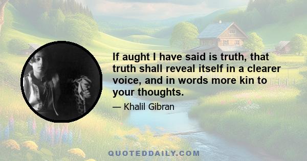 If aught I have said is truth, that truth shall reveal itself in a clearer voice, and in words more kin to your thoughts.