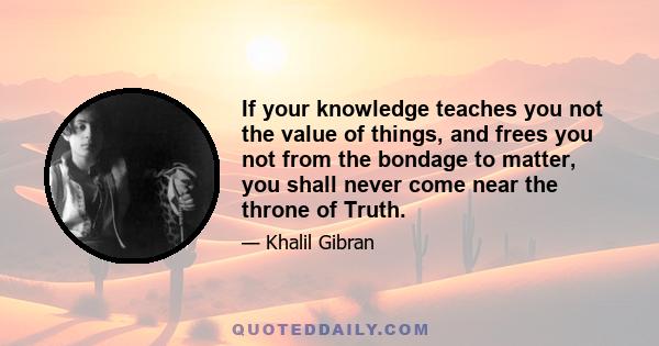 If your knowledge teaches you not the value of things, and frees you not from the bondage to matter, you shall never come near the throne of Truth.