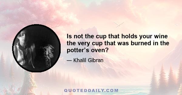 Is not the cup that holds your wine the very cup that was burned in the potter’s oven?